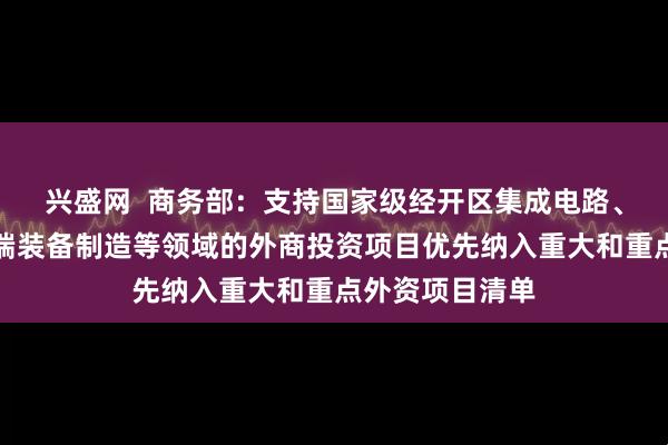 兴盛网  商务部：支持国家级经开区集成电路、生物医药、高端装备制造等领域的外商投资项目优先纳入重大和重点外资项目清单