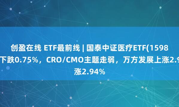 创盈在线 ETF最前线 | 国泰中证医疗ETF(159828)下跌0.75%，CRO/CMO主题走弱，万方发展上涨2.94%