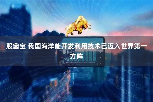 股鑫宝 我国海洋能开发利用技术已迈入世界第一方阵