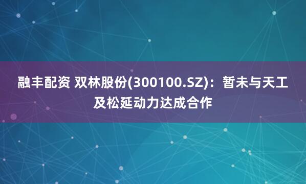 融丰配资 双林股份(300100.SZ)：暂未与天工及松延动力达成合作