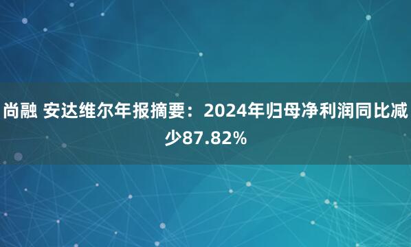 尚融 安达维尔年报摘要：2024年归母净利润同比减少87.82%