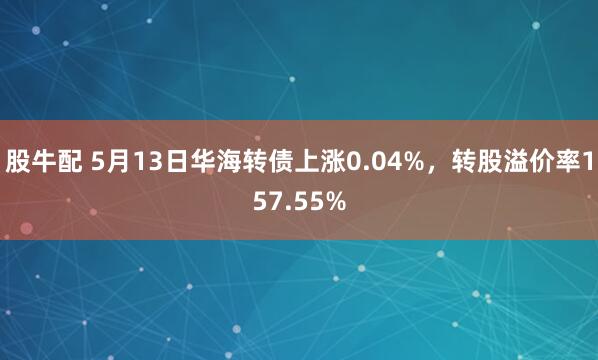 股牛配 5月13日华海转债上涨0.04%，转股溢价率157.55%