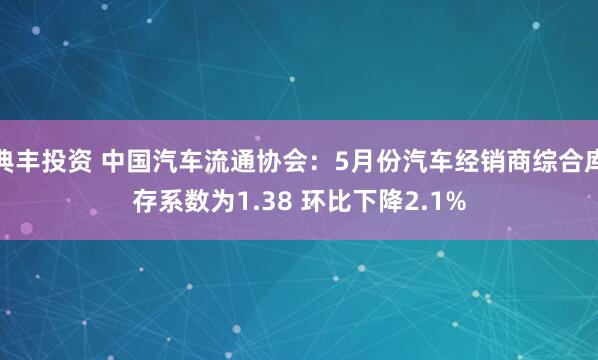 典丰投资 中国汽车流通协会：5月份汽车经销商综合库存系数为1.38 环比下降2.1%