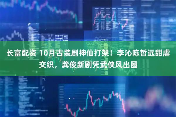 长富配资 10月古装剧神仙打架！李沁陈哲远甜虐交织，龚俊新剧凭武侠风出圈