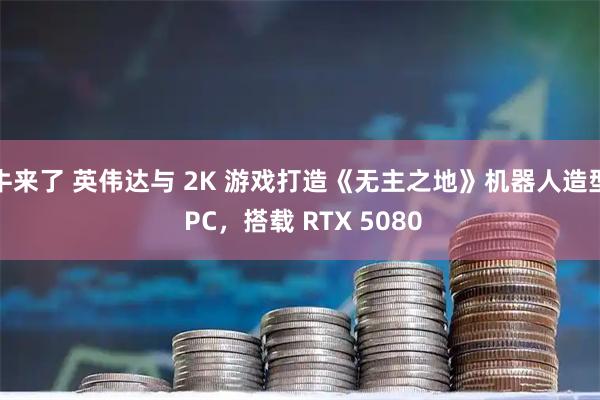 牛来了 英伟达与 2K 游戏打造《无主之地》机器人造型 PC，搭载 RTX 5080