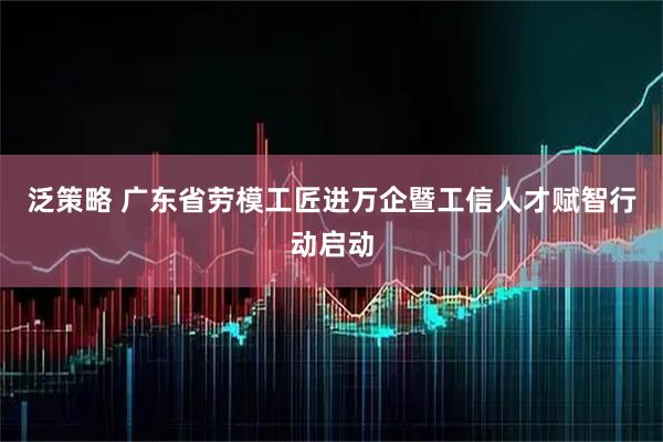 泛策略 广东省劳模工匠进万企暨工信人才赋智行动启动