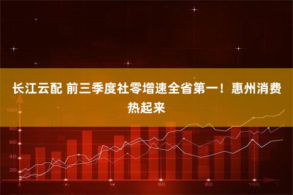长江云配 前三季度社零增速全省第一！惠州消费热起来