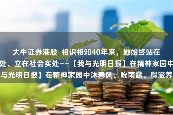 大牛证券港股  相识相知40年来，她始终站在学术高处、谋在时代深处、立在社会实处——【我与光明日报】在精神家园中沐春风、吮雨露、得滋养
