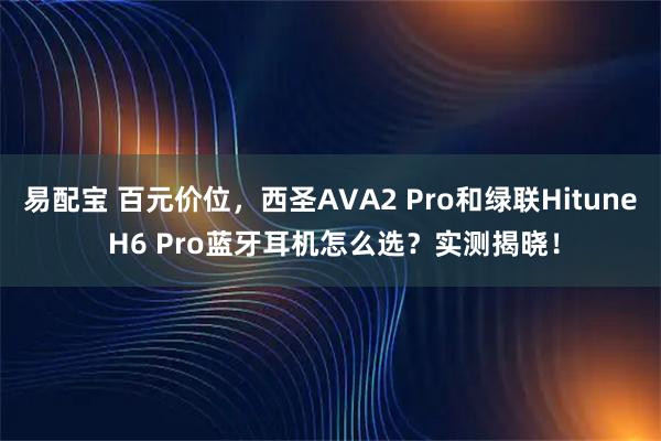 易配宝 百元价位，西圣AVA2 Pro和绿联Hitune H6 Pro蓝牙耳机怎么选？实测揭晓！