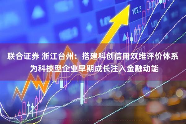 联合证券 浙江台州：搭建科创信用双维评价体系 为科技型企业早期成长注入金融动能