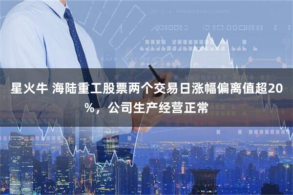 星火牛 海陆重工股票两个交易日涨幅偏离值超20%，公司生产经营正常