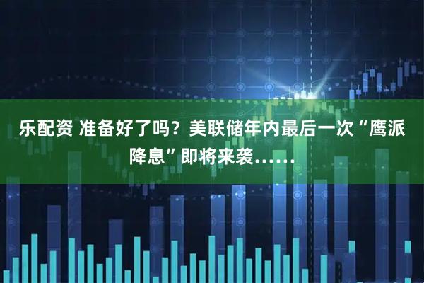 乐配资 准备好了吗？美联储年内最后一次“鹰派降息”即将来袭……