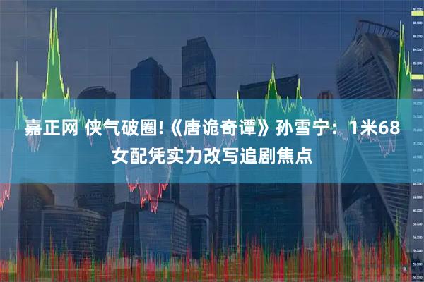 嘉正网 侠气破圈!《唐诡奇谭》孙雪宁：1米68女配凭实力改写追剧焦点