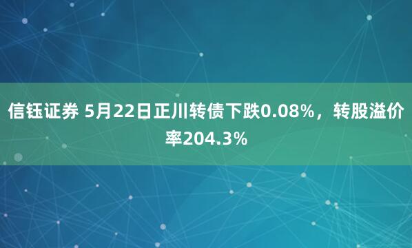 信钰证券 5月22日正川转债下跌0.08%，转股溢价率204.3%