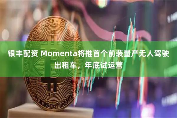 银丰配资 Momenta将推首个前装量产无人驾驶出租车，年底试运营