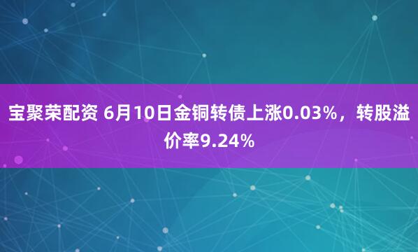 宝聚荣配资 6月10日金铜转债上涨0.03%，转股溢价率9.24%