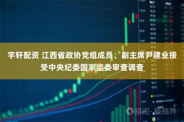 宇轩配资 江西省政协党组成员、副主席尹建业接受中央纪委国家监委审查调查