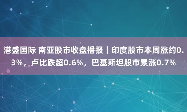 港盛国际 南亚股市收盘播报｜印度股市本周涨约0.3%，卢比跌超0.6%，巴基斯坦股市累涨0.7%