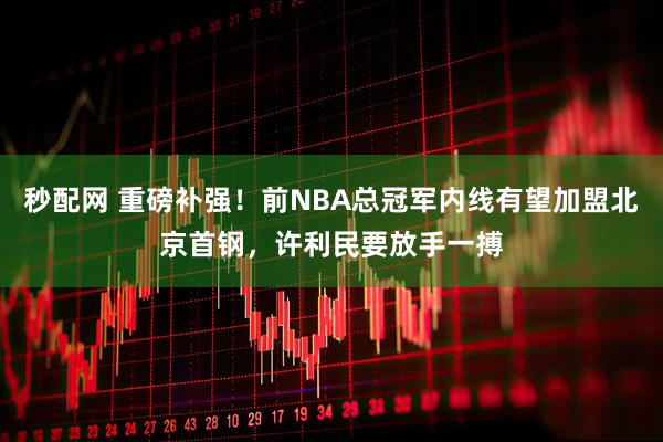 秒配网 重磅补强！前NBA总冠军内线有望加盟北京首钢，许利民要放手一搏