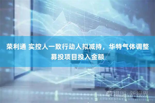 荣利通 实控人一致行动人拟减持，华特气体调整募投项目投入金额