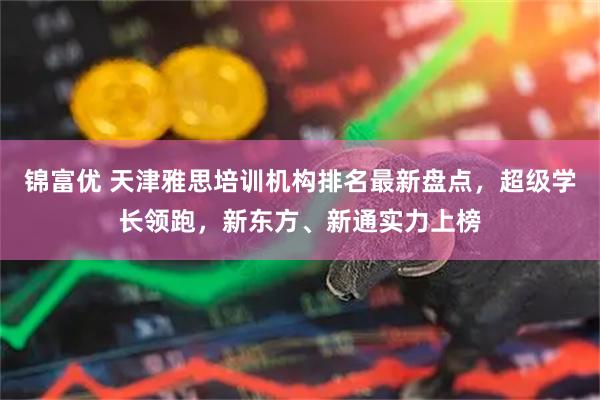 锦富优 天津雅思培训机构排名最新盘点，超级学长领跑，新东方、新通实力上榜