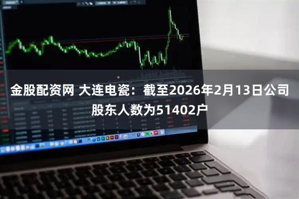 金股配资网 大连电瓷：截至2026年2月13日公司股东人数为51402户