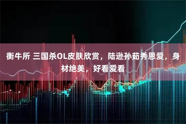 衡牛所 三国杀OL皮肤欣赏，陆逊孙茹秀恩爱，身材绝美，好看爱看