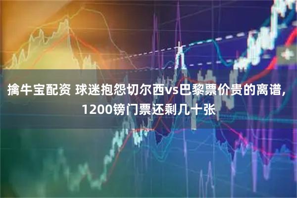 擒牛宝配资 球迷抱怨切尔西vs巴黎票价贵的离谱, 1200镑门票还剩几十张