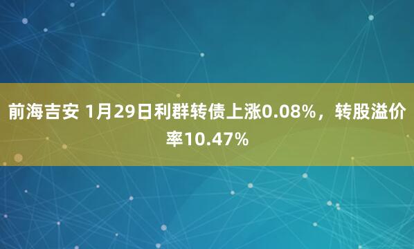 前海吉安 1月29日利群转债上涨0.08%，转股溢价率10.47%