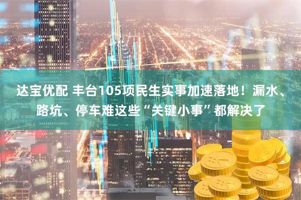 达宝优配 丰台105项民生实事加速落地！漏水、路坑、停车难这些“关键小事”都解决了