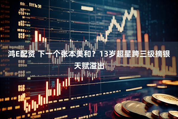 鸿E配资 下一个张本美和？13岁超星跨三级摘银天赋溢出